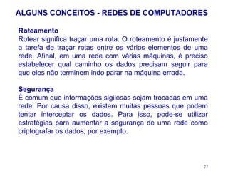 ALGUNS CONCEITOS - REDES DE COMPUTADORES

Roteamento
Rotear significa traçar uma rota. O roteamento é justamente
a tarefa de traçar rotas entre os vários elementos de uma
rede. Afinal, em uma rede com várias máquinas, é preciso
estabelecer qual caminho os dados precisam seguir para
que eles não terminem indo parar na máquina errada.

Segurança
É comum que informações sigilosas sejam trocadas em uma
rede. Por causa disso, existem muitas pessoas que podem
tentar interceptar os dados. Para isso, pode-se utilizar
estratégias para aumentar a segurança de uma rede como
criptografar os dados, por exemplo.



                                                         27
 