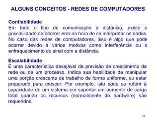 ALGUNS CONCEITOS - REDES DE COMPUTADORES

Confiabilidade
Em todo o tipo de comunicação à distância, existe a
possibilidade de ocorrer erro na hora de se interpretar os dados.
No caso das redes de computadores, isso é algo que pode
ocorrer devido à vários motivos como interferência ou o
enfraquecimento do sinal com a distância.
Escalabilidade
É uma característica desejável da previsão de crescimento da
rede ou de um processo. Indica sua habilidade de manipular
uma porção crescente de trabalho de forma uniforme, ou estar
preparado para crescer. Por exemplo, isto pode se referir à
capacidade de um sistema em suportar um aumento de carga
total quando os recursos (normalmente do hardware) são
requeridos.

                                                              28
 