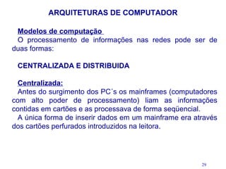 ARQUITETURAS DE COMPUTADOR

 Modelos de computação
 O processamento de informações nas redes pode ser de
duas formas:

 CENTRALIZADA E DISTRIBUIDA

  Centralizada:
  Antes do surgimento dos PC´s os mainframes (computadores
com alto poder de processamento) liam as informações
contidas em cartões e as processava de forma seqüencial.
  A única forma de inserir dados em um mainframe era através
dos cartões perfurados introduzidos na leitora.




                                                       29
 