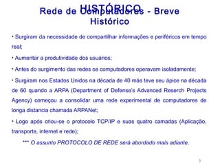 HISTÓRICO
              Rede de Computadores - Breve
                        Histórico
• Surgiram da necessidade de compartilhar informações e periféricos em tempo

real;
• Aumentar a produtividade dos usuários;

• Antes do surgimento das redes os computadores operavam isoladamente;

• Surgiram nos Estados Unidos na década de 40 más teve seu ápice na década

de 60 quando a ARPA (Department of Defense’s Advanced Reserch Projects
Agency) começou a consolidar uma rede experimental de computadores de
longa distancia chamada ARPANet;
• Logo após criou-se o protocolo TCP/IP e suas quatro camadas (Aplicação,

transporte, internet e rede);

        *** O assunto PROTOCOLO DE REDE será abordado mais adiante.


                                                                         3
 