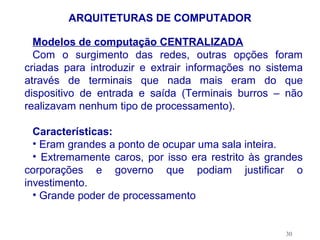 ARQUITETURAS DE COMPUTADOR

  Modelos de computação CENTRALIZADA
  Com o surgimento das redes, outras opções foram
criadas para introduzir e extrair informações no sistema
através de terminais que nada mais eram do que
dispositivo de entrada e saída (Terminais burros – não
realizavam nenhum tipo de processamento).

  Características:
  • Eram grandes a ponto de ocupar uma sala inteira.
  • Extremamente caros, por isso era restrito às grandes
corporações e governo que podiam justificar o
investimento.
  • Grande poder de processamento


                                                    30
 