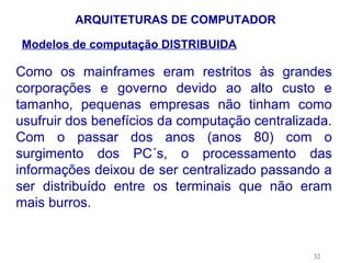 ARQUITETURAS DE COMPUTADOR

Modelos de computação DISTRIBUIDA

Como os mainframes eram restritos às grandes
corporações e governo devido ao alto custo e
tamanho, pequenas empresas não tinham como
usufruir dos benefícios da computação centralizada.
Com o passar dos anos (anos 80) com o
surgimento dos PC´s, o processamento das
informações deixou de ser centralizado passando a
ser distribuído entre os terminais que não eram
mais burros.


                                                32
 