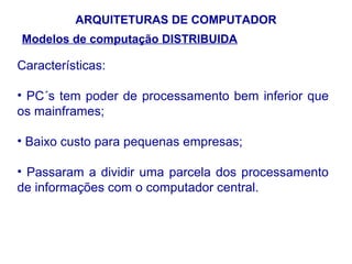 ARQUITETURAS DE COMPUTADOR
Modelos de computação DISTRIBUIDA

Características:

• PC´s tem poder de processamento bem inferior que
os mainframes;

• Baixo custo para pequenas empresas;

• Passaram a dividir uma parcela dos processamento
de informações com o computador central.




                                               33
 