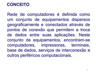 CONCEITO

Rede de computadores é definida como
um conjunto de equipamentos dispersos
geograficamente e conectados através de
pontos de conexão que permitem a troca
de dados entre suas aplicações. Neste
conjunto de equipamentos, encontram-se
computadores, impressoras, terminais,
base de dados, serviços de interconexão e
outros periféricos computacionais.


                                       7
 