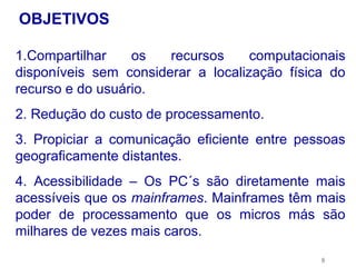 OBJETIVOS

1.Compartilhar    os   recursos     computacionais
disponíveis sem considerar a localização física do
recurso e do usuário.
2. Redução do custo de processamento.
3. Propiciar a comunicação eficiente entre pessoas
geograficamente distantes.
4. Acessibilidade – Os PC´s são diretamente mais
acessíveis que os mainframes. Mainframes têm mais
poder de processamento que os micros más são
milhares de vezes mais caros.
                                              8
 