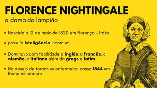 FLORENCE NIGHTINGALE
a dama do lampião
Nascida a 12 de maio de 1820 em Florença - Itália
possuía inteligência incomum
Dominava com facilidade o inglês, o francês, o

alemão, o italiano além do grego e latim
No desejo de tornar-se enfermeira, passa 1844 em

Roma estudando
 