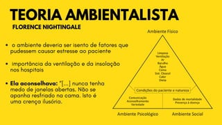 TEORIA AMBIENTALISTA
FLORENCE NIGHTINGALE
o ambiente deveria ser isento de fatores que

pudessem causar estresse ao paciente
importância da ventilação e da insolação

nos hospitais
Ela aconselhava: “[...] nunca tenha

medo de janelas abertas. Não se

apanha resfriado na cama. Isto é

uma crença ilusória.
 