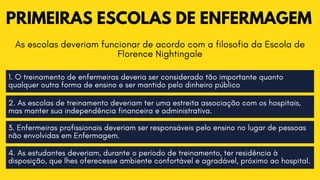 PRIMEIRAS ESCOLAS DE ENFERMAGEM
As escolas deveriam funcionar de acordo com a filosofia da Escola de

Florence Nightingale
1. O treinamento de enfermeiras deveria ser considerado tão importante quanto

qualquer outra forma de ensino e ser mantido pelo dinheiro público
2. As escolas de treinamento deveriam ter uma estreita associação com os hospitais,

mas manter sua independência financeira e administrativa.
3. Enfermeiras profissionais deveriam ser responsáveis pelo ensino no lugar de pessoas

não envolvidas em Enfermagem.
4. As estudantes deveriam, durante o período de treinamento, ter residência à

disposição, que lhes oferecesse ambiente confortável e agradável, próximo ao hospital.
 