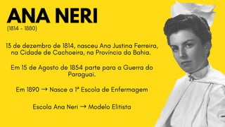 ANA NERI
13 de dezembro de 1814, nasceu Ana Justina Ferreira,

na Cidade de Cachoeira, na Província da Bahia.
Em 15 de Agosto de 1854 parte para a Guerra do

Paraguai.
Em 1890 →Nasce a 1ª Escola de Enfermagem
Escola Ana Neri →Modelo Elitista
(1814 - 1880)
 