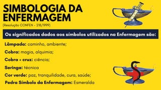 SIMBOLOGIA DA

ENFERMAGEM
(Resolução CONFEN - 218/1999)
Os significados dados aos símbolos utilizados na Enfermagem são:
Lâmpada: caminho, ambiente;
Cobra: magia, alquimia;
Cobra + cruz: ciência;
Seringa: técnica
Cor verde: paz, tranquilidade, cura, saúde;
Pedra Símbolo da Enfermagem: Esmeralda
 