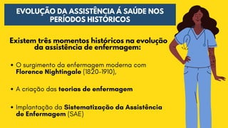 EVOLUÇÃO DA ASSISTÊNCIA Á SAÚDE NOS
PERÍODOS HISTÓRICOS
Existem três momentos históricos na evolução

da assistência de enfermagem:
O surgimento da enfermagem moderna com

Florence Nightingale (1820-1910),
A criação das teorias de enfermagem
Implantação da Sistematização da Assistência

de Enfermagem (SAE)
 