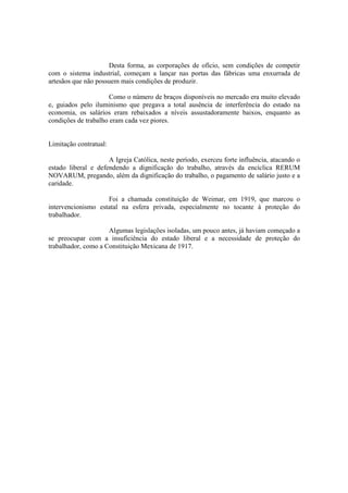 Desta forma, as corporações de ofício, sem condições de competir
com o sistema industrial, começam a lançar nas portas das fábricas uma enxurrada de
artesãos que não possuem mais condições de produzir.

                      Como o número de braços disponíveis no mercado era muito elevado
e, guiados pelo iluminismo que pregava a total ausência de interferência do estado na
economia, os salários eram rebaixados a níveis assustadoramente baixos, enquanto as
condições de trabalho eram cada vez piores.


Limitação contratual:

                     A Igreja Católica, neste período, exerceu forte influência, atacando o
estado liberal e defendendo a dignificação do trabalho, através da encíclica RERUM
NOVARUM, pregando, além da dignificação do trabalho, o pagamento de salário justo e a
caridade.

                    Foi a chamada constituição de Weimar, em 1919, que marcou o
intervencionismo estatal na esfera privada, especialmente no tocante à proteção do
trabalhador.

                     Algumas legislações isoladas, um pouco antes, já haviam começado a
se preocupar com a insuficiência do estado liberal e a necessidade de proteção do
trabalhador, como a Constituição Mexicana de 1917.
 