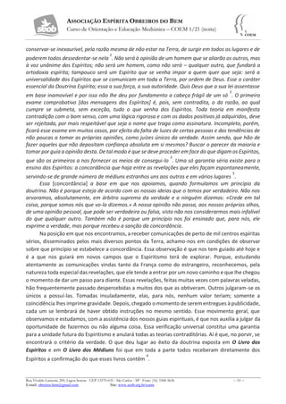 ASSOCIAÇÃO ESPÍRITA OBREIROS DO BEM
Curso de Orientação e Educação Mediúnica – COEM 1/21 (noite)
Rua Vivaldo Lanzoni, 200, Lagoa Serena - CEP 13570-635 - São Carlos - SP - Fone: (16) 3368-5636 – 10 –
E-mail: obreiros.bem@gmail.com Site: www.seob.org.br/coem
conservar-se inexaurível, pela razão mesma de não estar na Terra, de surgir em todos os lugares e de
poderem todos dessedentar-se nela
2
. Não será à opinião de um homem que se aliarão os outros, mas
à voz unânime dos Espíritos; não será um homem, como não será – qualquer outro, que fundará a
ortodoxia espírita; tampouco será um Espírito que se venha impor a quem quer que seja: será a
universalidade dos Espíritos que se comunicam em toda a Terra, por ordem de Deus. Esse o caráter
essencial da Doutrina Espírita; essa a sua força, a sua autoridade. Quis Deus que a sua lei assentasse
em base inamovível e por isso não lhe deu por fundamento a cabeça frágil de um só
5
. O primeiro
exame comprobativo [das mensagens dos Espíritos] é, pois, sem contradita, o da razão, ao qual
cumpre se submeta, sem exceção, tudo o que venha dos Espíritos. Toda teoria em manifesta
contradição com o bom senso, com uma lógica rigorosa e com os dados positivos já adquiridos, deve
ser rejeitada, por mais respeitável que seja o nome que traga como assinatura. Incompleto, porém,
ficará esse exame em muitos casos, por efeito da falta de luzes de certas pessoas e das tendências de
não poucas a tomar as próprias opiniões, como juízes únicos da verdade. Assim sendo, que hão de
fazer aqueles que não depositam confiança absoluta em si mesmos? Buscar o parecer da maioria e
tomar por guia a opinião desta. De tal modo é que se deve proceder em face do que digam os Espíritos,
que são os primeiros a nos fornecer os meios de consegui-lo
3
. Uma só garantia séria existe para o
ensino dos Espíritos: a concordância que haja entre as revelações que eles façam espontaneamente,
servindo-se de grande número de médiuns estranhos uns aos outros e em vários lugares
3
.
Essa [concordância] a base em que nos apoiamos, quando formulamos um princípio da
doutrina. Não é porque esteja de acordo com as nossas ideias que o temos por verdadeiro. Não nos
arvoramos, absolutamente, em árbitro supremo da verdade e a ninguém dizemos: «Crede em tal
coisa, porque somos nós que vo-lo dizemos.» A nossa opinião não passa, aos nossos próprios olhos,
de uma opinião pessoal, que pode ser verdadeira ou falsa, visto não nos considerarmos mais infalível
do que qualquer outro. Também não é porque um princípio nos foi ensinado que, para nós, ele
exprime a verdade, mas porque recebeu a sanção da concordância.
Na posição em que nos encontramos, a receber comunicações de perto de mil centros espíritas
sérios, disseminados pelos mais diversos pontos da Terra, achamo-nos em condições de observar
sobre que princípio se estabelece a concordância. Essa observação é que nos tem guiado até hoje e
é a que nos guiará em novos campos que o Espiritismo terá de explorar. Porque, estudando
atentamente as comunicações vindas tanto da França como do estrangeiro, reconhecemos, pela
natureza toda especial das revelações, que ele tende a entrar por um novo caminho e que lhe chegou
o momento de dar um passo para diante. Essas revelações, feitas muitas vezes com palavras veladas,
hão frequentemente passado despercebidas a muitos dos que as obtiveram. Outros julgaram-se os
únicos a possuí-las. Tomadas insuladamente, elas, para nós, nenhum valor teriam; somente a
coincidência lhes imprime gravidade. Depois, chegado o momento de serem entregues à publicidade,
cada um se lembrará de haver obtido instruções no mesmo sentido. Esse movimento geral, que
observamos e estudamos, com a assistência dos nossos guias espirituais, é que nos auxilia a julgar da
oportunidade de fazermos ou não alguma coisa. Essa verificação universal constitui uma garantia
para a unidade futura do Espiritismo e anulará todas as teorias contraditórias. Aí é que, no porvir, se
encontrará o critério da verdade. O que deu lugar ao êxito da doutrina exposta em O Livro dos
Espíritos e em O Livro dos Médiuns foi que em toda a parte todos receberam diretamente dos
Espíritos a confirmação do que esses livros contêm
4
.
 