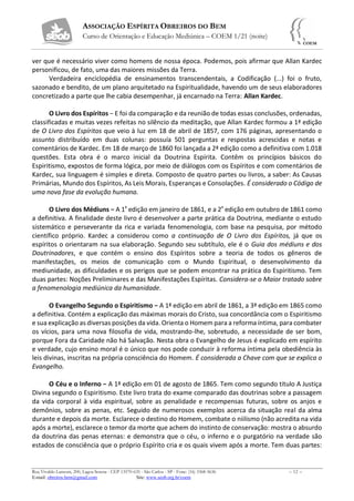 ASSOCIAÇÃO ESPÍRITA OBREIROS DO BEM
Curso de Orientação e Educação Mediúnica – COEM 1/21 (noite)
Rua Vivaldo Lanzoni, 200, Lagoa Serena - CEP 13570-635 - São Carlos - SP - Fone: (16) 3368-5636 – 12 –
E-mail: obreiros.bem@gmail.com Site: www.seob.org.br/coem
ver que é necessário viver como homens de nossa época. Podemos, pois afirmar que Allan Kardec
personificou, de fato, uma das maiores missões da Terra.
Verdadeira enciclopédia de ensinamentos transcendentais, a Codificação (...) foi o fruto,
sazonado e bendito, de um plano arquitetado na Espiritualidade, havendo um de seus elaboradores
concretizado a parte que lhe cabia desempenhar, já encarnado na Terra: Allan Kardec.
O Livro dos Espíritos − E foi da comparação e da reunião de todas essas conclusões, ordenadas,
classificadas e muitas vezes refeitas no silêncio da meditação, que Allan Kardec formou a 1ª edição
de O Livro dos Espíritos que veio à luz em 18 de abril de 1857, com 176 páginas, apresentando o
assunto distribuído em duas colunas: possuía 501 perguntas e respostas acrescidas e notas e
comentários de Kardec. Em 18 de março de 1860 foi lançada a 2ª edição como a definitiva com 1.018
questões. Esta obra é o marco inicial da Doutrina Espírita. Contêm os princípios básicos do
Espiritismo, expostos de forma lógica, por meio de diálogos com os Espíritos e com comentários de
Kardec, sua linguagem é simples e direta. Composto de quatro partes ou livros, a saber: As Causas
Primárias, Mundo dos Espíritos, As Leis Morais, Esperanças e Consolações. É considerado o Código de
uma nova fase da evolução humana.
O Livro dos Médiuns − A 1ª edição em janeiro de 1861, e a 2ª edição em outubro de 1861 como
a definitiva. A finalidade deste livro é desenvolver a parte prática da Doutrina, mediante o estudo
sistemático e perseverante da rica e variada fenomenologia, com base na pesquisa, por método
científico próprio. Kardec a considerou como a continuação de O Livro dos Espíritos, já que os
espíritos o orientaram na sua elaboração. Segundo seu subtítulo, ele é o Guia dos médiuns e dos
Doutrinadores, e que contém o ensino dos Espíritos sobre a teoria de todos os gêneros de
manifestações, os meios de comunicação com o Mundo Espiritual, o desenvolvimento da
mediunidade, as dificuldades e os perigos que se podem encontrar na prática do Espiritismo. Tem
duas partes: Noções Preliminares e das Manifestações Espíritas. Considera-se o Maior tratado sobre
a fenomenologia mediúnica da humanidade.
O Evangelho Segundo o Espiritismo − A 1ª edição em abril de 1861, a 3ª edição em 1865 como
a definitiva. Contém a explicação das máximas morais do Cristo, sua concordância com o Espiritismo
e sua explicação as diversas posições da vida. Orienta o Homem para a reforma íntima, para combater
os vícios, para uma nova filosofia de vida, mostrando-lhe, sobretudo, a necessidade de ser bom,
porque Fora da Caridade não há Salvação. Nesta obra o Evangelho de Jesus é explicado em espírito
e verdade, cujo ensino moral é o único que nos pode conduzir à reforma íntima pela obediência às
leis divinas, inscritas na própria consciência do Homem. É considerada a Chave com que se explica o
Evangelho.
O Céu e o Inferno − A 1ª edição em 01 de agosto de 1865. Tem como segundo título A Justiça
Divina segundo o Espiritismo. Este livro trata do exame comparado das doutrinas sobre a passagem
da vida corporal à vida espiritual, sobre as penalidade e recompensas futuras, sobre os anjos e
demônios, sobre as penas, etc. Seguido de numerosos exemplos acerca da situação real da alma
durante e depois da morte. Esclarece o destino do Homem, combate o niilismo (não acredita na vida
após a morte), esclarece o temor da morte que achem do instinto de conservação: mostra o absurdo
da doutrina das penas eternas: e demonstra que o céu, o inferno e o purgatório na verdade são
estados de consciência que o próprio Espírito cria e os quais vivem após a morte. Tem duas partes:
 
