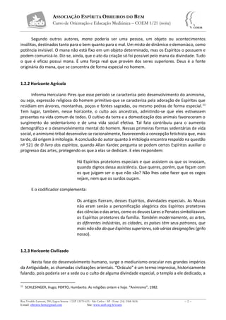 ASSOCIAÇÃO ESPÍRITA OBREIROS DO BEM
Curso de Orientação e Educação Mediúnica – COEM 1/21 (noite)
Rua Vivaldo Lanzoni, 200, Lagoa Serena - CEP 13570-635 - São Carlos - SP - Fone: (16) 3368-5636 – 2 –
E-mail: obreiros.bem@gmail.com Site: www.seob.org.br/coem
Segundo outros autores, mana poderia ser uma pessoa, um objeto ou acontecimentos
insólitos, destinados tanto para o bem quanto para o mal. Um misto de dinâmico e demoníaco, como
potência invisível. O mana não está fixo em um objeto determinado, mas os Espíritos o possuem e
podem comunicá-lo. Diz-se, ainda, que o ato da criação só foi possível pelo mana da divindade. Tudo
o que é eficaz possui mana. É uma força real que provém dos seres superiores. Deus é a fonte
originária do mana, que se concentra de forma especial no homem.
1.2.2 Horizonte Agrícola
Informa Herculano Pires que esse período se caracteriza pelo desenvolvimento do animismo,
ou seja, expressão religiosa do homem primitivo que se caracteriza pela adoração de Espíritos que
residiam em árvores, montanhas, poços e fontes sagradas, ou mesmo pedras de forma especial.11
Tem lugar, também, nesse horizonte, o culto aos ancestrais, admitindo-se que eles estivessem
presentes na vida comum de todos. O cultivo da terra e a domesticação dos animais favoreceram o
surgimento do sedentarismo e de uma vida social efetiva. Tal fato contribuiu para o aumento
demográfico e o desenvolvimento mental do homem. Nessas primeiras formas sedentárias de vida
social, o animismo tribal desenvolve-se racionalmente, favorecendo a concepção fetichista que, mais
tarde, dá origem à mitologia. A conclusão do autor quanto à mitologia encontra respaldo na questão
nº 521 de O livro dos espíritos, quando Allan Kardec pergunta se podem certos Espíritos auxiliar o
progresso das artes, protegendo os que a elas se dedicam. E eles respondem:
Há Espíritos protetores especiais e que assistem os que os invocam,
quando dignos dessa assistência. Que queres, porém, que façam com
os que julgam ser o que não são? Não lhes cabe fazer que os cegos
vejam, nem que os surdos ouçam.
E o codificador complementa:
Os antigos fizeram, desses Espíritos, divindades especiais. As Musas
não eram senão a personificação alegórica dos Espíritos protetores
das ciências e das artes, como os deuses Lares e Penates simbolizavam
os Espíritos protetores da família. Também modernamente, as artes,
as diferentes indústrias, as cidades, os países têm seus patronos, que
mais não são do que Espíritos superiores, sob várias designações (grifo
nosso).
1.2.3 Horizonte Civilizado
Nesta fase do desenvolvimento humano, surge o mediunismo oracular nos grandes impérios
da Antiguidade, as chamadas civilizações orientais. “Oráculo” é um termo impreciso, historicamente
falando, pois poderia ser a sede ou o culto de alguma divindade especial, o templo a ele dedicado, a
11
SCHLESINGER, Hugo; PORTO, Humberto. As religiões ontem e hoje. “Animismo”, 1982.
 