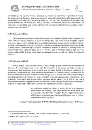 ASSOCIAÇÃO ESPÍRITA OBREIROS DO BEM
Curso de Orientação e Educação Mediúnica – COEM 1/21 (noite)
Rua Vivaldo Lanzoni, 200, Lagoa Serena - CEP 13570-635 - São Carlos - SP - Fone: (16) 3368-5636 – 3 –
E-mail: obreiros.bem@gmail.com Site: www.seob.org.br/coem
divindade que se supunha fazer as profecias ou mesmo os sacerdotes ou profetas (médiuns).
Destacam-se nesse horizonte os grandes santuários ou templos, sendo os mais famosos oráculos da
Antiguidade: o de Apolo, em Delfos; o de Amon, na Líbia; de Diana, em Colchis; de Esculápio, em
Roma; de Hércules, em Atenas; e de Vênus, em Pafos. Em todos eles, sem dúvida, manifestava-se
estuante a mediunidade, pela qual os Espíritos eram consultados sobre diversos assuntos, desde o
mais sério ao mais pueril.12
1.2.4 Horizonte Profético
Destaca-se nesse horizonte o mediunismo bíblico por excelência. Nele o profeta apresenta-se
como indivíduo social, mediúnico e espiritual. Porque faça uso pleno de sua liberdade, surgem
excessos e abusos no intercâmbio com as entidades espirituais, caracterizando o indivíduo greco-
romano e o profeta hebraico. Entre os hebreus, o mediunismo toma proporções consideráveis, tendo
a Bíblia como a fonte mais segura que nós conhecemos de práticas mediúnicas na Antiguidade. O
denominado povo eleito de Deus fez a sua história sob a influência decisiva dos Espíritos,
denominados, então, de anjos, sendo supervisionados por Iavé, sem dúvida um Espírito de hierarquia
superior.
1.2.5 Horizonte Espiritual
Impera, então, a mediunidade positiva. É nesse estágio que se observa uma transcendência
humana. A mediunidade torna-se um fato de observação e de estudo de todos os que se
interessarem pelo problema. Anota o autor que, na Idade Média, o fenômeno mediúnico de
possessão é sempre tomado como manifestação demoníaca ou sagrada, embora saibamos que se
tratava de Espíritos inferiores ou de esclarecidos desejosos de se manifestar e entabular conversação
com os circunstantes. O homem, não tendo atingido o horizonte espiritual, não podia conceber que
o Espírito comunicante era da sua mesma natureza. Kardec explica, em A gênese, por que o
Espiritismo só poderia surgir em meados do século XIX, depois de longa fermentação dos princípios
cristãos da Idade Média e do desenvolvimento das ciências na Renascença. Escreveu:
O Espiritismo, tendo por objeto o estudo de um dos elementos
constitutivos do universo, toca forçosamente na maior parte das
ciências; só podia, portanto, vir depois da elaboração delas; nasceu
pela força mesma das coisas, pela impossibilidade de tudo se explicar
apenas pelas leis da matéria.13
Texto do livro Complexidade da Prática Mediúnica, de Waldehir Bezerra de Almeida.
12
SCHLESINGER, Hugo; PORTO, Humberto. Crenças, seitas e símbolos religiosos. “Oráculo”, 1983.
13
KARDEC, Allan. A gênese. Cap. 1, it. 18, 2013.
 