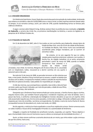ASSOCIAÇÃO ESPÍRITA OBREIROS DO BEM
Curso de Orientação e Educação Mediúnica – COEM 1/21 (noite)
Rua Vivaldo Lanzoni, 200, Lagoa Serena - CEP 13570-635 - São Carlos - SP - Fone: (16) 3368-5636 – 4 –
E-mail: obreiros.bem@gmail.com Site: www.seob.org.br/coem
1.3. A INVASÃO ORGANIZADA
Em História do Espiritismo, Conan Doyle documenta boa parte da evolução da mediunidade, lembrando
que embora se considere a data de 31/03/1848 como o marco inicial, os fatos espíritas existiram desde todos
os tempos. A sua narrativa começa, assim, por volta de 1740, quando Swedenborg tornou-se famoso pela
vidência à distância.
A seguir, escreve sobre Edward Irving, Andrew Jackson Davis (o profeta da nova revelação), o Episódio
de Hydesville, a carreira das Irmãs Fox, as primeiras manifestações na América, a aurora na Inglaterra, as
pesquisas de Sir William Crookes etc.
1.3.1 O Episódio de Hydesville
Em 11 de dezembro de 1847, John D. Fox mudou-se com sua família, para Hydesville, vilarejo típico do
Estado de New York, cerca de 32 km da cidade de Rochester,
no Condado de Wayne, indo morar numa casa considerada
assombrada pelos antigos moradores, por se ouvirem ali
estranhos ruídos.
No entanto, só no ano seguinte foi que os ruídos,
notados pelos inquilinos anteriores, voltaram a ser ouvidos. A
família Fox, de religião metodista, só se sentiu seriamente
perturbada a partir de março de 1848, quando as batidas
tornaram-se mais violentas e o
barulho de móveis sendo
arrastados, mais nítido. As meninas, Margaret, de 14 anos e Kate, de 11, assustadas
com os inexplicáveis ruídos, recusaram-se a dormir sozinhas em seu quarto e
passaram para o dos pais.
Na noite de 31 de março de 1848, as pancadas tornaram-se tão violentas que
Kate, a mais jovem, desafiou a força invisível que as causava, a repetir as batidas que
ela dava com os dedos. A resposta foi imediata, embora o desafio da mocinha tivesse
sido feito em palavras brandas. Cada pedido era respondido por um golpe.
A mãe das meninas, que acompanhava o episódio, teve então a ideia de fazer
um teste: pediu que fossem indicadas, por meio de pancadas, a idade de seus filhos.
As respostas, corretas, não tardaram.
Desejando que o fenômeno fosse testemunhado por outras pessoas, a família chamou alguns vizinhos,
naquela mesma noite, que também fizeram perguntas e receberam respostas, por meio de batidas. Com o
passar das horas, e conforme a declaração da inteligência invisível, descobriu-se que era um espírito; tinha
sido assassinado naquela casa, há cinco anos passados, e enterrado na adega. Utilizando o alfabeto para obter
respostas por meio de arranhões, nas letras correspondentes, foi obtido o nome do morto Charles B. Rosma
(o esqueleto humano foi descoberto ali, muito mais tarde, em 1904).
No dia seguinte, a notícia já se havia espalhado e a casa ficou repleta de curiosos. Gente numerosa ouviu
os ruídos insólitos e houve sérias investigações firmando-se a autenticidade do fenômeno.
Indagado a respeito da finalidade de semelhante tumulto, respondeu um espírito: “Nosso objetivo é
que a Humanidade inteira viva em harmonia e que os céticos se convençam da imortalidade da alma (...)”
Assim, os fatos vieram confirmar a estranha denúncia de um morto, que vinha relatar a ação criminosa
de que fora vítima, havia anos.
 