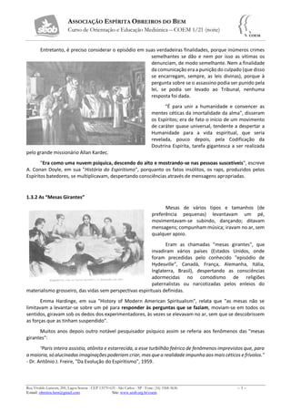 ASSOCIAÇÃO ESPÍRITA OBREIROS DO BEM
Curso de Orientação e Educação Mediúnica – COEM 1/21 (noite)
Rua Vivaldo Lanzoni, 200, Lagoa Serena - CEP 13570-635 - São Carlos - SP - Fone: (16) 3368-5636 – 5 –
E-mail: obreiros.bem@gmail.com Site: www.seob.org.br/coem
Entretanto, é preciso considerar o episódio em suas verdadeiras finalidades, porque inúmeros crimes
semelhantes se dão e nem por isso as vítimas os
denunciam, de modo semelhante. Nem a finalidade
da comunicação era a punição do culpado (que disso
se encarregam, sempre, as leis divinas), porque à
pergunta sobre se o assassino podia ser punido pela
lei, se podia ser levado ao Tribunal, nenhuma
resposta foi dada.
"É para unir a humanidade e convencer as
mentes céticas da imortalidade da alma", disseram
os Espíritos; era de fato o início de um movimento
de caráter quase universal, tendente a despertar a
Humanidade para a vida espiritual, que seria
revelada, pouco depois, pela Codificação da
Doutrina Espírita, tarefa gigantesca a ser realizada
pelo grande missionário Allan Kardec.
"Era como uma nuvem psíquica, descendo do alto e mostrando-se nas pessoas suscetíveis", escreve
A. Conan Doyle, em sua "História do Espiritismo", porquanto os fatos insólitos, os raps, produzidos pelos
Espíritos batedores, se multiplicavam, despertando consciências através de mensagens apropriadas.
1.3.2 As “Mesas Girantes”
Mesas de vários tipos e tamanhos (de
preferência pequenas) levantavam um pé,
movimentavam-se subindo, dançando; ditavam
mensagens; compunham música; iravam no ar, sem
qualquer apoio.
Eram as chamadas "mesas girantes", que
invadiram vários países (Estados Unidos, onde
foram precedidas pelo conhecido "episódio de
Hydesville", Canadá, França, Alemanha, Itália,
Inglaterra, Brasil), despertando as consciências
adormecidas no comodismo de religiões
paternalistas ou narcotizadas pelos enleios do
materialismo grosseiro, das vidas sem perspectivas espirituais definidas.
Emma Hardinge, em sua "History of Modern American Spiritualism", relata que "as mesas não se
limitavam a levantar-se sobre um pé para responder às perguntas que se faziam, moviam-se em todos os
sentidos, giravam sob os dedos dos experimentadores, às vezes se elevavam no ar, sem que se descobrissem
as forças que as tinham suspendido".
Muitos anos depois outro notável pesquisador psíquico assim se referia aos fenômenos das "mesas
girantes":
“Paris inteira assistia, atônita e estarrecida, a esse turbilhão feérico de fenômenos imprevistos que, para
a maioria, só alucinadas imaginações poderiam criar, mas que a realidade impunha aos mais céticos e frívolos."
- Dr. Antônio J. Freire, "Da Evolução do Espiritismo", 1959.
 
