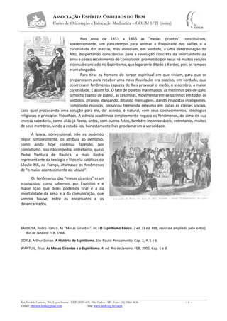 ASSOCIAÇÃO ESPÍRITA OBREIROS DO BEM
Curso de Orientação e Educação Mediúnica – COEM 1/21 (noite)
Rua Vivaldo Lanzoni, 200, Lagoa Serena - CEP 13570-635 - São Carlos - SP - Fone: (16) 3368-5636 – 6 –
E-mail: obreiros.bem@gmail.com Site: www.seob.org.br/coem
Nos anos de 1853 a 1855 as "mesas girantes" constituíram,
aparentemente, um passatempo para animar a frivolidade dos salões e a
curiosidade das massas, mas atendiam, em verdade, a uma determinação do
Alto, despertando consciências para a revelação concreta da imortalidade da
alma e para o recebimento do Consolador, prometido por Jesus há muitos séculos
e consubstanciado no Espiritismo, que logo seria ditado a Kardec, pois os tempos
eram chegados.
Para tirar os homens do torpor espiritual em que viviam, para que se
preparassem para receber uma nova Revelação era preciso, em verdade, que
ocorressem fenômenos capazes de lhes provocar o medo, o assombro, a maior
curiosidade. E assim foi. O fato de objetos inanimados, as mesinhas pés-de-galo,
o mocho (banco de piano), as cestinhas, movimentarem-se sozinhos em todos os
sentidos, girando, dançando, ditando mensagens, dando respostas inteligentes,
compondo músicas, provocou tremenda celeuma em todas as classes sociais,
cada qual procurando uma solução para ele, de' acordo, é natural, com seus conhecimentos, ideologias
religiosas e princípios filosóficos. A ciência acadêmica simplesmente negava os fenômenos, de cima de sua
imensa sabedoria, como aliás já fizera, antes, com outros fatos, também incontestáveis; entretanto, muitos
de seus membros, vindo a estudá-los, honestamente lhes proclamaram a veracidade.
A Igreja, convencional, não os podendo
negar, simplesmente, os atribuía ao demônio,
como ainda hoje continua fazendo, por
comodismo. Isso não impedia, entretanto, que o
Padre Ventura de Raulica, o mais ilustre
representante da teologia e filosofia católicas do
Século XIX, da França, chamasse os fenômenos
de "o maior acontecimento do século".
Os fenômenos das "mesas girantes" eram
produzidos, como sabemos, por Espíritos e a
maior lição que deles podemos tirar é a da
imortalidade da alma e a da comunicação, que
sempre houve, entre os encarnados e os
desencarnados.
BARBOSA, Pedro Franco. As “Mesas Girantes”. In: - O Espiritismo Básico. 2 ed. (1 ed. FEB, revista e ampliada pelo autor).
Rio de Janeiro: FEB, 1986.
DOYLE, Arthur Conan. A História do Espiritismo. São Paulo: Pensamento. Cap. 1, 4, 5 e 6.
WANTUIL, Zêus. As Mesas Girantes e o Espiritismo. 4. ed. Rio de Janeiro: FEB, 2005. Cap. 1 e 9.
 