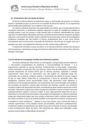 ASSOCIAÇÃO ESPÍRITA OBREIROS DO BEM
Curso de Orientação e Educação Mediúnica – COEM 1/21 (noite)
Rua Vivaldo Lanzoni, 200, Lagoa Serena - CEP 13570-635 - São Carlos - SP - Fone: (16) 3368-5636 – 8 –
E-mail: obreiros.bem@gmail.com Site: www.seob.org.br/coem
b) O Espiritismo não é da alçada da Ciência
O fato de a Ciência oferecer ao Espiritismo apoio e confirmação não garante, no entanto,
àquela a competência para se pronunciar em questão de Doutrina Espírita. Eis os argumentos
apresentados pelo Codificador, com respeito a este assunto.
As ciências ordinárias assentam nas propriedades da matéria, que se pode experimentar e
manipular livremente; os fenômenos espíritas repousam na ação de inteligências dotadas de
vontade própria e que nos provam a cada instante não se acharem subordinadas aos nossos
caprichos. As observações não podem, portanto, ser feitas da mesma forma; requerem condições
especiais e outro ponto de partida. Querer submetê-las aos processos comuns de investigação é
estabelecer analogias que não existem. A Ciência, propriamente dita, é, pois, como ciência,
incompetente para se pronunciar na questão do Espiritismo: não tem que se ocupar com isso e
qualquer que seja o seu julgamento, favorável ou não, nenhum peso poderá ter
9
.
É importante considerar-se que, ao referir-se às ciências ordinárias, Kardec fazia alusão às
ciências positivas, classificadas por Augusto Comte em: Matemática, Astronomia, Física, Química,
Biologia e Sociologia.
1.4.2 O método de investigação científica dos fenômenos espíritas
O método adotado por Allan Kardec na investigação e comprovação do fato mediúnico
— instrumento comprobatório da existência e comunicabilidade do Espírito — é o
experimental, aplicado às ciências positivas, fundamentado na observação, comparação,
análise sistemática e conclusão. São suas palavras: Como meio de elaboração, o Espiritismo
procede exatamente da mesma forma que as ciências positivas, aplicando o método
experimental. Fatos novos se apresentam, que não podem ser explicados pelas leis
conhecidas; ele os observa, compara, analisa e, remontando dos efeitos às causas, chega à
lei que os rege; depois, deduz-lhes as consequências e busca as aplicações úteis. Não
estabeleceu nenhuma teoria preconcebida; assim, não apresentou como hipóteses a
existência e a intervenção dos Espíritos, nem o perispírito, nem a reencarnação, nem qualquer
dos princípios da doutrina; concluiu pela existência dos Espíritos, quando essa existência
ressaltou evidente da observação dos fatos, procedendo de igual maneira quanto aos outros
princípios. Não foram os fatos que vieram a posteriori confirmar a teoria: a teoria é que veio
subsequentemente explicar e resumir os fatos. É, pois, rigorosamente exato dizer-se que o
Espiritismo é uma ciência de observação e não produto da imaginação. As ciências só fizeram
progressos importantes depois que seus estudos se basearam sobre o método experimental;
até então, acreditou-se que esse método também só era aplicável à matéria, ao passo que o
é também às coisas metafísicas
7
. Apliquei a essa nova ciência, como o fizera até então, o
método experimental; nunca elaborei teorias preconcebidas; observava cuidadosamente,
comparava, deduzia consequências; dos efeitos procurava remontar às causas, por dedução
e pelo encadeamento lógico dos fatos, não admitindo por válida uma explicação, senão
quando resolvia todas as dificuldades da questão
10
.
 