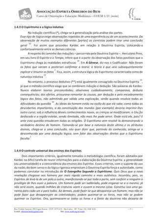 ASSOCIAÇÃO ESPÍRITA OBREIROS DO BEM
Curso de Orientação e Educação Mediúnica – COEM 1/21 (noite)
Rua Vivaldo Lanzoni, 200, Lagoa Serena - CEP 13570-635 - São Carlos - SP - Fone: (16) 3368-5636 – 9 –
E-mail: obreiros.bem@gmail.com Site: www.seob.org.br/coem
1.4.3 O Espiritismo e a lógica indutiva
Na indução científica (*), chega-se à generalização pela análise das partes.
Esse tipo de lógica exige observações repetidas de uma experiência ou de um acontecimento. Da
observação de muitos exemplos diferentes [partes] os cientistas podem tirar uma conclusão
geral
12
. Foi assim que procedeu Kardec em relação à Doutrina Espírita, colocando-a
confortavelmente entre as demais ciências.
A respeito do caminho das induções – percorrido pela Doutrina Espírita –, Herculano Pires,
em seu livro O Espírito e o Tempo, infere que é a partir da observação dos fatos positivos que o
Espiritismo chega às realidades extrafísicas
14
. Em A Gênese, diz-nos o Codificador: Não foram
os fatos que vieram a posteriori confirmar a teoria: a teoria é que veio subsequentemente
explicar e resumir os fatos
7
. Fica, assim, a estrutura lógica do Espiritismo caracterizada como de
natureza indutiva
13
.
No entanto, o processo dedutivo (**) está igualmente consagrado na Doutrina Espírita
13
,
já que o método científico exige que se combinem indução e dedução. São palavras de Kardec:
Nunca elaborei teorias preconcebidas; observava cuidadosamente, comparava, deduzia
consequências; dos efeitos, procurava remontar às causas, por dedução e pelo encadeamento
lógico dos fatos, não admitindo por válida uma explicação, senão quando resolvia todas as
dificuldades da questão
10
. As ideias do homem estão na razão do que ele sabe; como todas as
descobertas importantes, a da constituição dos mundos [por exemplo] deveria imprimir-lhes
outro curso; sob a influência desses conhecimentos novos, as crenças se modificaram; o Céu foi
deslocado e a região estelar, sendo ilimitada, não mais lhe pode servir. Onde está ele, pois? E
ante esta questão emudecem todas as religiões. O Espiritismo vem resolvê-la demonstrando o
verdadeiro destino do homem. Tomando-se por base a natureza deste último e os atributos
divinos, chega-se a uma conclusão; isto quer dizer que, partindo do conhecido, atinge-se o
desconhecido por uma dedução lógica, sem falar das observações diretas que o Espiritismo
faculta
1
1.4.4 O controle universal dos ensinos dos Espíritos
Dois importantes critérios, igualmente tomados à metodologia científica, foram adotados por
Kardec na difícil tarefa de reunir informações para a elaboração da Doutrina Espírita: a generalidade
(ou universalidade) e a concordância dos ensinos dos Espíritos. Esses critérios, com o suporte do uso
da razão, do bom senso e da lógica rigorosa emprestam à Doutrina Espírita força e autoridade, como
podemos constatar na introdução de O Evangelho Segundo o Espiritismo: Quis Deus que a nova
revelação chegasse aos homens por mais rápido caminho e mais autêntico. Incumbiu, pois, os
Espíritos de levá-la de um polo a outro, manifestando-se por toda a parte, sem conferir a ninguém o
privilégio de lhes ouvir a palavra. Um homem pode ser ludibriado, pode enganar-se a si mesmo; já
não será assim, quando milhões de criaturas veem e ouvem a mesma coisa. Constitui isso uma ga-
rantia para cada um e para todos. Ao demais, pode fazer-se que desapareça um homem; mas não se
pode fazer que desapareçam as coletividades; podem queimar-se os livros, mas não se podem
queimar os Espíritos. Ora, queimassem-se todos os livros e a fonte da doutrina não deixaria de
 