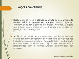 NOÇÕES CONCEITUAIS
 Direito pode se referir à ciência do direito ou ao conjunto de
normas jurídicas vigentes em um país (direito objetivo).
Também pode ter o sentido de íntegro, honrado. É aquilo
que é justo, reto e conforme a lei. É ainda uma regalia, um
privilégio, uma prerrogativa.
 A ciência do direito é um ramo das ciências sociais que
estuda as normas obrigatórias que controlam as relações dos
indivíduos em uma sociedade. É uma disciplina que transmite
aos estudantes de direito um conjunto de conhecimentos
relacionados com as normas jurídicas determinadas por
cada país.
http://www.significados.com.br/direito/
 
