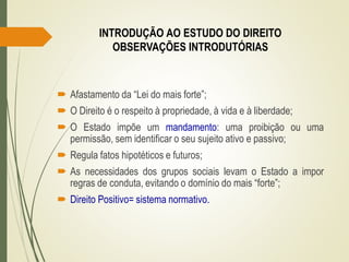  Afastamento da “Lei do mais forte”;
 O Direito é o respeito à propriedade, à vida e à liberdade;
 O Estado impõe um mandamento: uma proibição ou uma
permissão, sem identificar o seu sujeito ativo e passivo;
 Regula fatos hipotéticos e futuros;
 As necessidades dos grupos sociais levam o Estado a impor
regras de conduta, evitando o domínio do mais “forte”;
 Direito Positivo= sistema normativo.
INTRODUÇÃO AO ESTUDO DO DIREITO
OBSERVAÇÕES INTRODUTÓRIAS
 