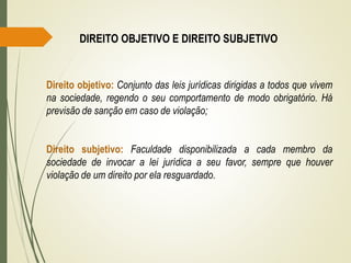 DIREITO OBJETIVO E DIREITO SUBJETIVO
Direito objetivo: Conjunto das leis jurídicas dirigidas a todos que vivem
na sociedade, regendo o seu comportamento de modo obrigatório. Há
previsão de sanção em caso de violação;
Direito subjetivo: Faculdade disponibilizada a cada membro da
sociedade de invocar a lei jurídica a seu favor, sempre que houver
violação de um direito por ela resguardado.
 