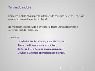Pensando	
  mobile
Contexto	
  mobile	
  é	
  totalmente	
  diferente	
  do	
  contexto	
  desktop…	
  por	
  isso	
  
devemos	
  pensar	
  diferente	
  também!	
  
!
No	
  mundo	
  mobile	
  (devido	
  à	
  limitações)	
  todos	
  somos	
  daltônicos	
  e	
  
sofremos	
  mal	
  de	
  Parkinson.	
  
!
Atentar	
  a:	
  
	
   Interferências	
  de	
  pessoas,	
  sons,	
  visuais,	
  etc;	
  
	
   Tempo	
  dedicado	
  àquela	
  interação;	
  
	
   Culturas	
  diferentes	
  dos	
  diversos	
  usuários;	
  
	
   Devices	
  e	
  sistemas	
  operacionais	
  diferentes.
04/04/14 !11
 