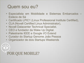 04/04/14 ‹#›
POR	
  QUE	
  MOBILE?
Quem sou eu?
• Especialista em Mobilidade e Sistemas Embarcados –
Estácio de Sá
• Certificado LPIC1 (Linux Professional Institute Certified),
• CLA (Novell Certified Linux Administrator),
• Novell Datacenter Technical Specialist.
• CEO e fundador da Wake Up Digital.
• Palestrante IEEE e Google I/O Extend
• Curador do Startup Genome João Pessoa
• Organizador de dois Startups Weekends
 