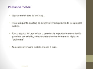 Pensando	
  mobile
• Espaço	
  menor	
  que	
  do	
  desktop…	
  
!
• Isso	
  é	
  um	
  ponto	
  positivo	
  ao	
  desenvolver	
  um	
  projeto	
  de	
  Design	
  para	
  
mobile.	
  
!
• Pouco	
  espaço	
  força	
  priorizar	
  o	
  que	
  é	
  mais	
  importante	
  no	
  conteúdo	
  
que	
  deve	
  ser	
  exibido,	
  solucionando	
  de	
  uma	
  forma	
  mais	
  rápida	
  o	
  
“problema”.	
  
!
• Ao	
  desenvolver	
  para	
  mobile,	
  menos	
  é	
  mais!
04/04/14 !29
 
