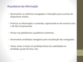 Arquitetura	
  da	
  Informação
• Desenvolver	
  as	
  melhores	
  navegações	
  e	
  interações	
  para	
  usuários	
  de	
  
dispositivos	
  móveis.	
  
!
• Priorizar	
  as	
  informações	
  e	
  conteúdo,	
  organizando-­‐os	
  de	
  maneira	
  clara	
  
e	
  de	
  fácil	
  compreensão.	
  
!
• Pensar	
  nas	
  plataformas	
  e	
  guidelines	
  existentes.	
  
!
• Desenvolver	
  protótipos	
  navegáveis	
  para	
  visualização	
  das	
  navegações.	
  
!
• Testar,	
  testar	
  e	
  testar	
  em	
  protótipo	
  (teste	
  de	
  usabilidade	
  em	
  
protótipo,	
  grupo	
  de	
  foco,	
  etc).
04/04/14 !40
 