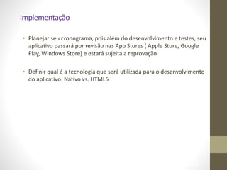 Implementação
• Planejar	
  seu	
  cronograma,	
  pois	
  além	
  do	
  desenvolvimento	
  e	
  testes,	
  seu	
  
aplicativo	
  passará	
  por	
  revisão	
  nas	
  App	
  Stores	
  (	
  Apple	
  Store,	
  Google	
  
Play,	
  Windows	
  Store)	
  e	
  estará	
  sujeita	
  a	
  reprovação	
  
!
• Definir	
  qual	
  é	
  a	
  tecnologia	
  que	
  será	
  utilizada	
  para	
  o	
  desenvolvimento	
  
do	
  aplicativo.	
  Nativo	
  vs.	
  HTML5	
  
!69
 