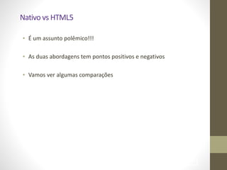Nativo	
  vs	
  HTML5
• É	
  um	
  assunto	
  polêmico!!!	
  
!
• As	
  duas	
  abordagens	
  tem	
  pontos	
  positivos	
  e	
  negativos	
  
!
• Vamos	
  ver	
  algumas	
  comparações
!70
 