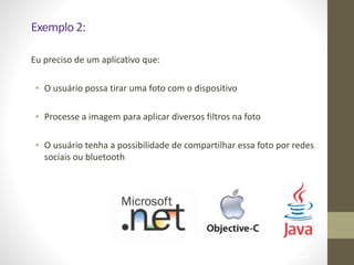 Exemplo	
  2:	
  
Eu	
  preciso	
  de	
  um	
  aplicativo	
  que:	
  
!
• O	
  usuário	
  possa	
  tirar	
  uma	
  foto	
  com	
  o	
  dispositivo	
  	
  
!
• Processe	
  a	
  imagem	
  para	
  aplicar	
  diversos	
  filtros	
  na	
  foto	
  
!
• O	
  usuário	
  tenha	
  a	
  possibilidade	
  de	
  compartilhar	
  essa	
  foto	
  por	
  redes	
  
sociais	
  ou	
  bluetooth
!82
 