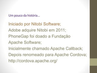 Um	
  pouco	
  da	
  história…	
  
Iniciado por Nitobi Software; 	

Adobe adquire Nitobi em 2011; 	

PhoneGap foi doado a Fundação
Apache Software; 	

Inicialmente chamado Apache Callback; 	

Depois renomeado para Apache Cordova; 	

http://cordova.apache.org/ 	

!86
 