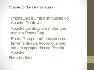 Apache	
  Cordova	
  e	
  PhoneGap
PhoneGap é uma distribuição do
Apache Cordova 	

Apache Cordova é o motor que
move o PhoneGap 	

PhoneGap poderá possuir outras  
ferramentas da Adobe que não
seriam apropriadas ao Projeto
Apache 	

○ PhoneGap Build	

!87
 
