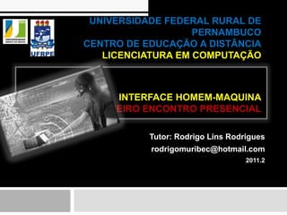 UNIVERSIDADE FEDERAL RURAL DE
                   PERNAMBUCO
CENTRO DE EDUCAÇÃO A DISTÂNCIA
   LICENCIATURA EM COMPUTAÇÃO



     INTERFACE HOMEM-MAQUINA
 PRIMEIRO ENCONTRO PRESENCIAL

           Tutor: Rodrigo Lins Rodrigues
           rodrigomuribec@hotmail.com
                                   2011.2
 