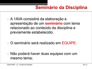 Seminário da Disciplina
48/10



           A 1AVA consistirá da elaboração e
            apresentação de um seminário com tema
            relacionado ao conteúdo da disciplina e
            previamente estabelecido;

           O seminário será realizado em EQUIPE;

           Não poderá haver duas equipes com um
            mesmo tema;
        EAD/UFRPE - LC - PLANO DE ENSINO                        2011.2
 