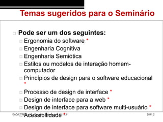 Temas sugeridos para o Seminário
48/11


           Pode ser um dos seguintes:
             Ergonomia                  do software *
             Engenharia Cognitiva
             Engenharia Semiótica
             Estilos ou modelos de interação homem-
               computador
             Princípios de design para o software educacional
               *
             Processo de design de interface *
             Design de interface para a web *
             Design de interface para software multi-usuário *
             Acessibilidade *
        EAD/UFRPE - LC - Encontro Presencial - 12.11.11      2011.2
 