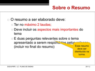 Sobre o Resumo
48/13



           O resumo a ser elaborado deve:
             Ter no máximo 2 laudas;
             Deve incluir os aspectos mais importantes do
              tema
             E duas perguntas relevantes sobre o tema
              apresentado a serem respondidas pelos colegas
              (incluir no final do resumo)           Esse resumo
                                                       deve ser
                                                      distribuído na
                                                          turma.




        EAD/UFRPE - LC - PLANO DE ENSINO                        2011.2
 