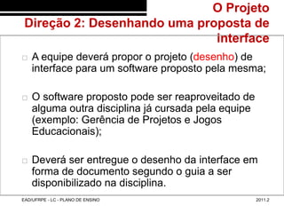 O Projeto
         Direção 2: Desenhando uma proposta de
48/17                                 interface
           A equipe deverá propor o projeto (desenho) de
            interface para um software proposto pela mesma;

           O software proposto pode ser reaproveitado de
            alguma outra disciplina já cursada pela equipe
            (exemplo: Gerência de Projetos e Jogos
            Educacionais);

           Deverá ser entregue o desenho da interface em
            forma de documento segundo o guia a ser
            disponibilizado na disciplina.
        EAD/UFRPE - LC - PLANO DE ENSINO                     2011.2
 
