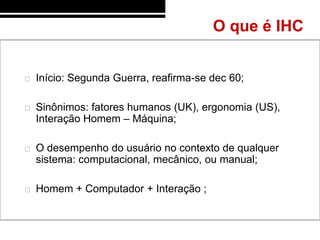 O que é IHC


   Início: Segunda Guerra, reafirma-se dec 60;

   Sinônimos: fatores humanos (UK), ergonomia (US),
    Interação Homem – Máquina;

   O desempenho do usuário no contexto de qualquer
    sistema: computacional, mecânico, ou manual;

   Homem + Computador + Interação ;
 