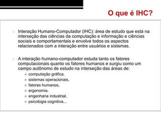 O que é IHC?

   Interação Humano-Computador (IHC): área de estudo que está na
    interseção das ciências da computação e informação e ciências
    sociais e comportamentais e envolve todos os aspectos
    relacionados com a interação entre usuários e sistemas.

   A interação humano-computador estuda tanto os fatores
    computacionais quanto os fatores humanos e surgiu como um
    campo autônomo de estudo na interseção das áreas de:
         computação gráfica,
         sistemas operacionais,
         fatores humanos,
         ergonomia,
         engenharia industrial,
         psicologia cognitiva...
 