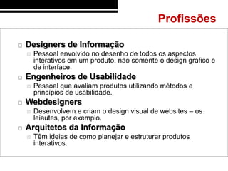 Profissões

   Designers de Informação
       Pessoal envolvido no desenho de todos os aspectos
        interativos em um produto, não somente o design gráfico e
        de interface.
   Engenheiros de Usabilidade
       Pessoal que avaliam produtos utilizando métodos e
        princípios de usabilidade.
   Webdesigners
       Desenvolvem e criam o design visual de websites – os
        leiautes, por exemplo.
   Arquitetos da Informação
       Têm ideias de como planejar e estruturar produtos
        interativos.
 