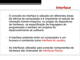 Interface

   O conceito de interface é utilizado em diferentes áreas
    da ciência da computação e é importante no estudo da
    interação homem-máquina, no projeto de dispositivos
    de hardware, na especificação de linguagens de
    programação e também em projetos de
    desenvolvimento de software.

   A interface existente entre um computador e um
    humano é conhecida como interface do usuário.

   As interfaces utilizadas para conectar componentes de
    hardware são chamadas de interfaces físicas.
 