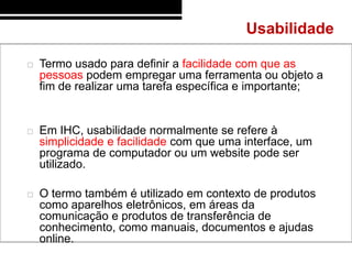 Usabilidade

   Termo usado para definir a facilidade com que as
    pessoas podem empregar uma ferramenta ou objeto a
    fim de realizar uma tarefa específica e importante;


   Em IHC, usabilidade normalmente se refere à
    simplicidade e facilidade com que uma interface, um
    programa de computador ou um website pode ser
    utilizado.

   O termo também é utilizado em contexto de produtos
    como aparelhos eletrônicos, em áreas da
    comunicação e produtos de transferência de
    conhecimento, como manuais, documentos e ajudas
    online.
 