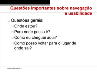 Questões importantes sobre navegação
                            e usabilidade
   Questões gerais:
      Onde  estou?
      Para onde posso ir?

      Como eu cheguei aqui?

      Como posso voltar para o lugar de
       onde sai?



Por que estudar IHC ?
 