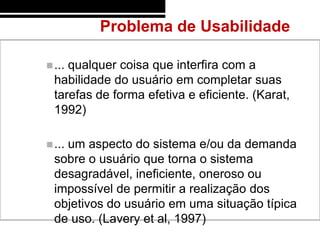 Problema de Usabilidade

 ...qualquer coisa que interfira com a
  habilidade do usuário em completar suas
  tarefas de forma efetiva e eficiente. (Karat,
  1992)

 ...
    um aspecto do sistema e/ou da demanda
  sobre o usuário que torna o sistema
  desagradável, ineficiente, oneroso ou
  impossível de permitir a realização dos
  objetivos do usuário em uma situação típica
  de uso. (Lavery et al, 1997)
 