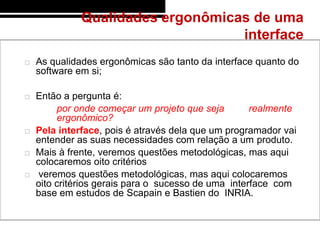 Qualidades ergonômicas de uma
                                   interface
   As qualidades ergonômicas são tanto da interface quanto do
    software em si;

   Então a pergunta é:
         por onde começar um projeto que seja        realmente
         ergonômico?
   Pela interface, pois é através dela que um programador vai
    entender as suas necessidades com relação a um produto.
   Mais à frente, veremos questões metodológicas, mas aqui
    colocaremos oito critérios
    veremos questões metodológicas, mas aqui colocaremos
    oito critérios gerais para o sucesso de uma interface com
    base em estudos de Scapain e Bastien do INRIA.
 